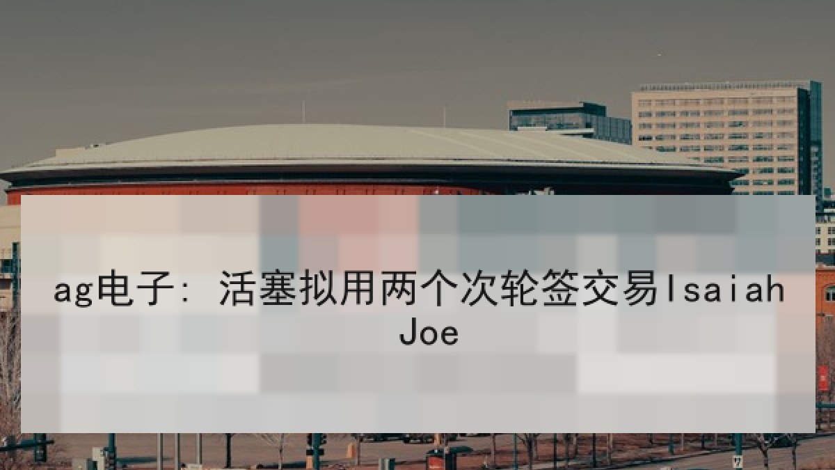 ag电子: 活塞拟用两个次轮签交易Isaiah Joe