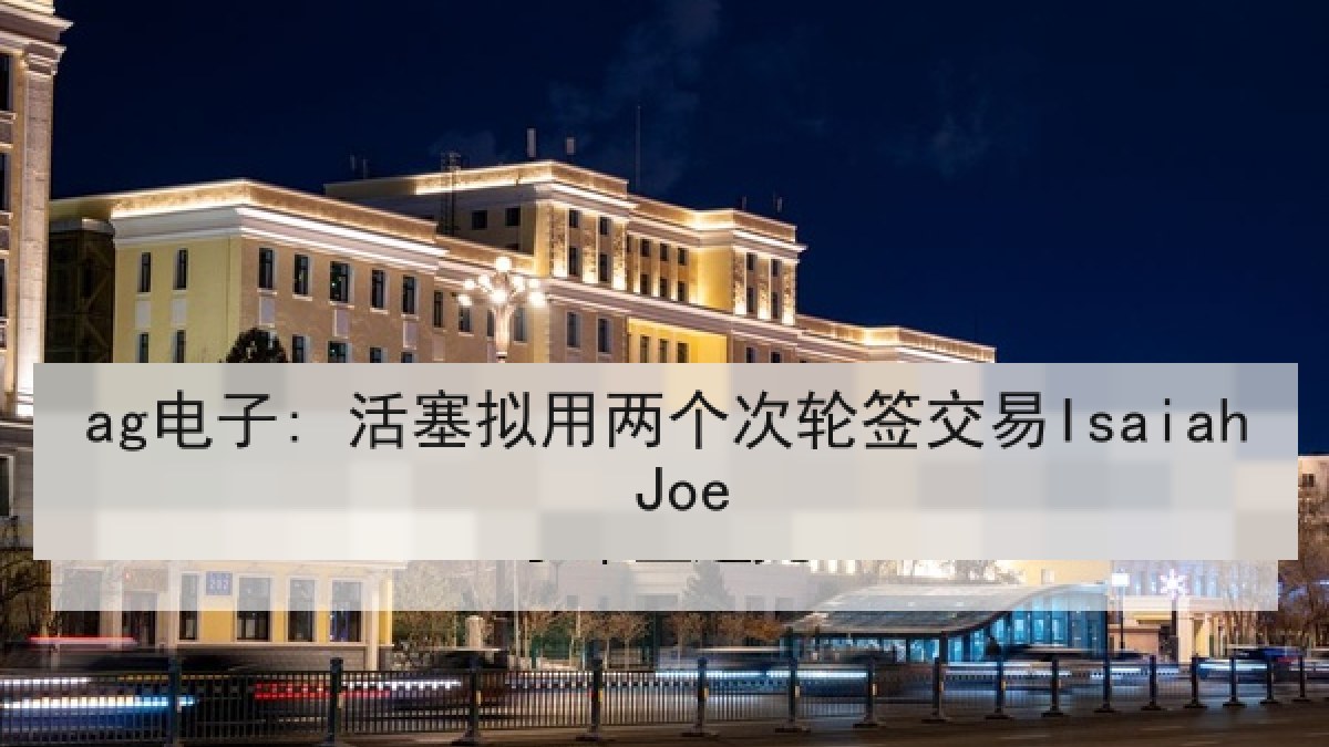 ag电子: 活塞拟用两个次轮签交易Isaiah Joe
