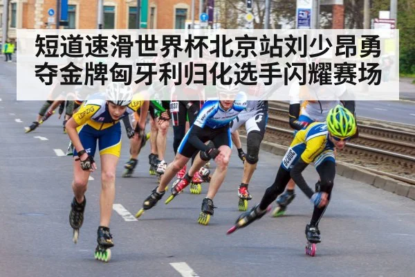短道速滑世界杯北京站刘少昂勇夺金牌匈牙利归化选手闪耀赛场