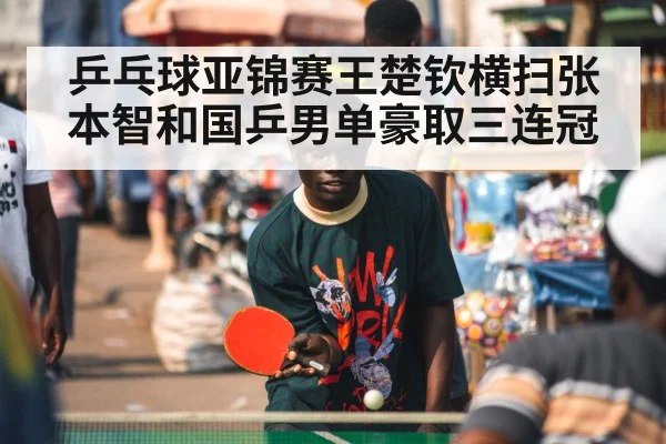 乒乓球亚锦赛王楚钦横扫张本智和国乒男单豪取三连冠