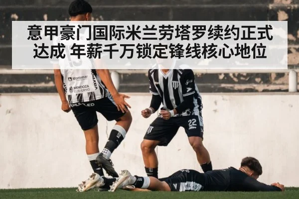 意甲豪门国际米兰劳塔罗续约正式达成 年薪千万锁定锋线核心地位